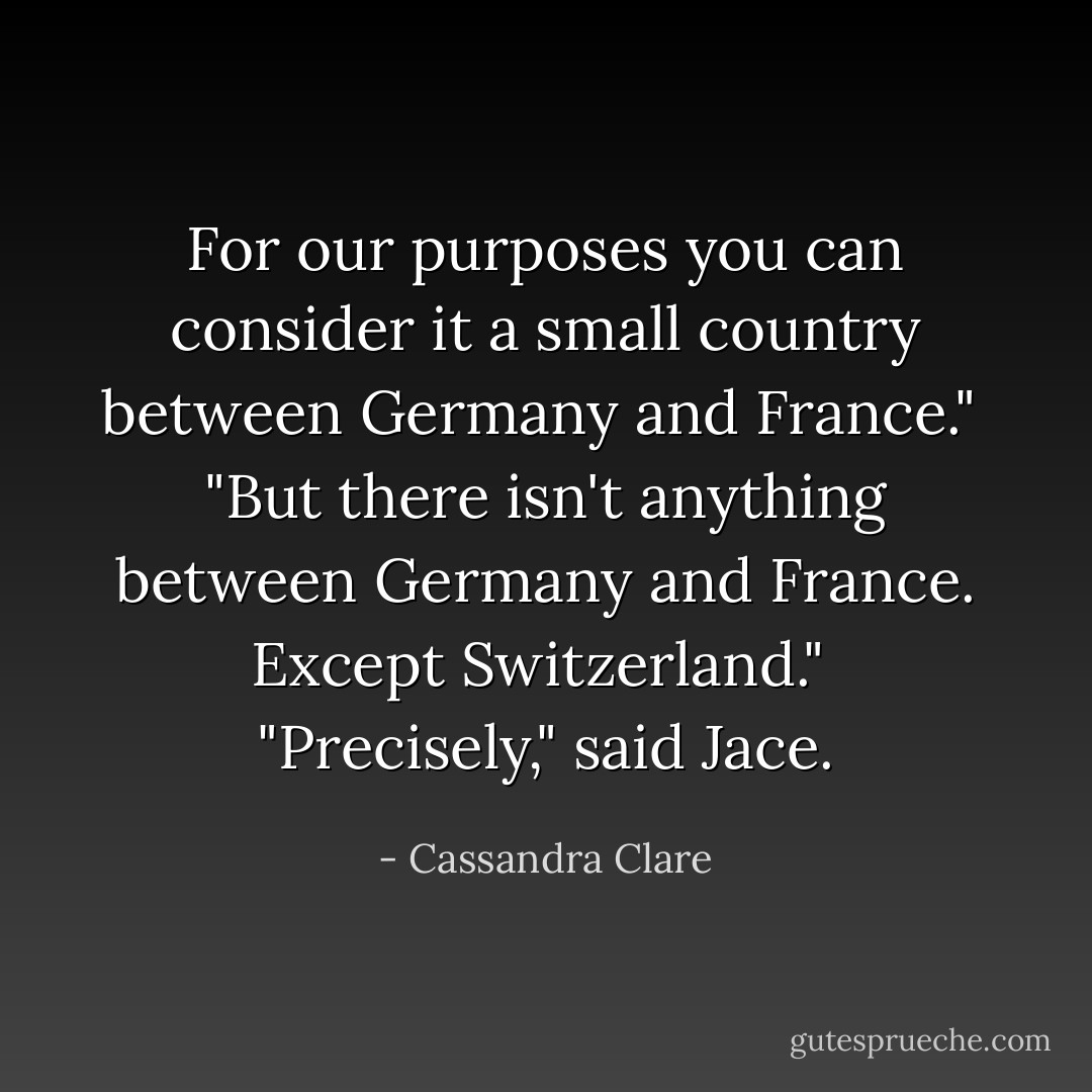 For our purposes you can consider it a small country between Germany and France."<br /><br />"But there isn't anything between Germany and France. Except Switzerland."<br /><br />"Precisely," said Jace. - Cassandra Clare