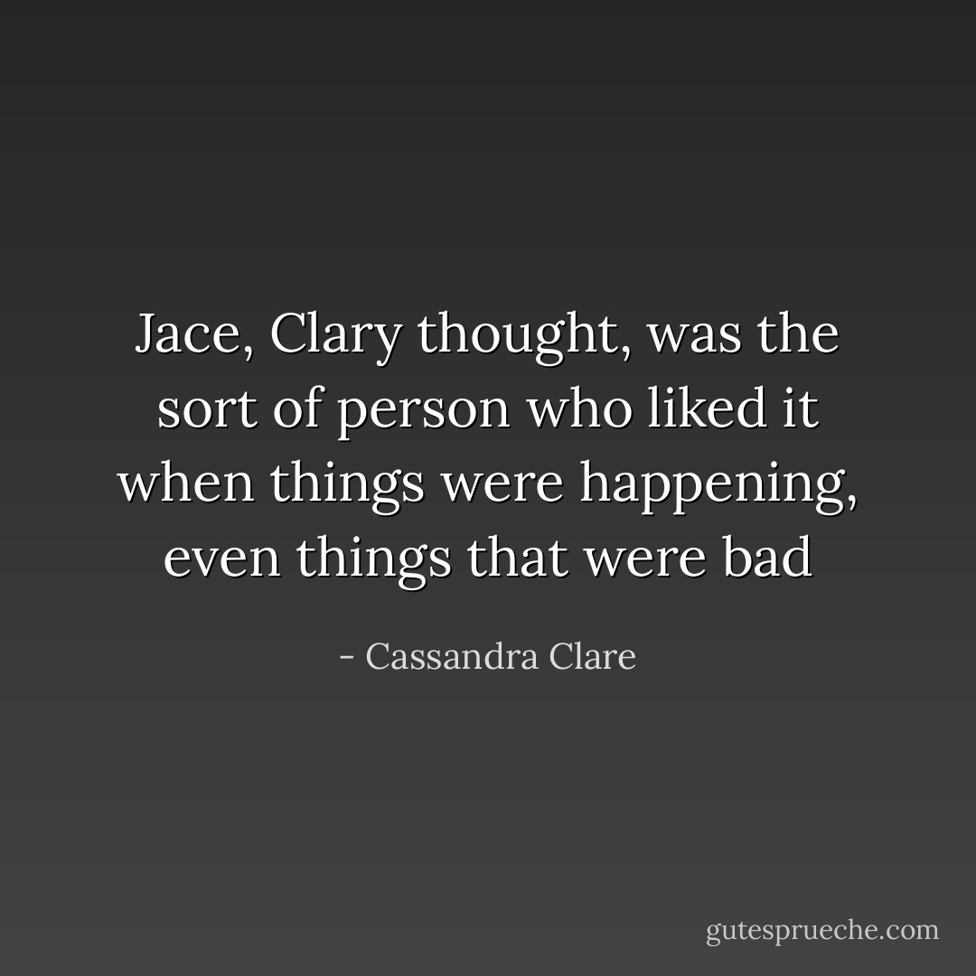 Jace, Clary thought, was the sort of person who liked it when things were happening, even things that were bad - Cassandra Clare