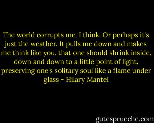 The world corrupts me, I think. Or perhaps it's just the weather. It pulls me down and makes me think like you, that one should shrink inside, down and down to a little point of light, preserving one's solitary soul like a flame under glass - Hilary Mantel