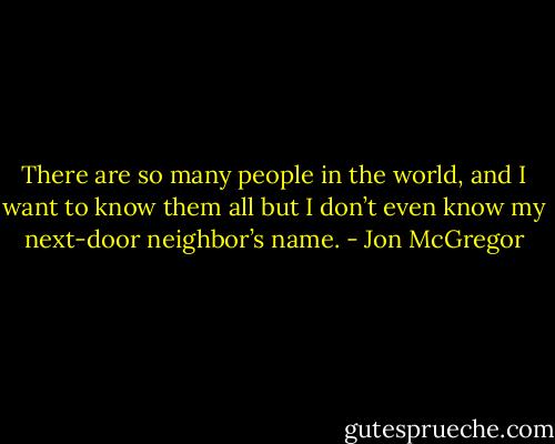 There are so many people in the world, and I want to know them all but I don’t even know my next-door neighbor’s name. - Jon McGregor