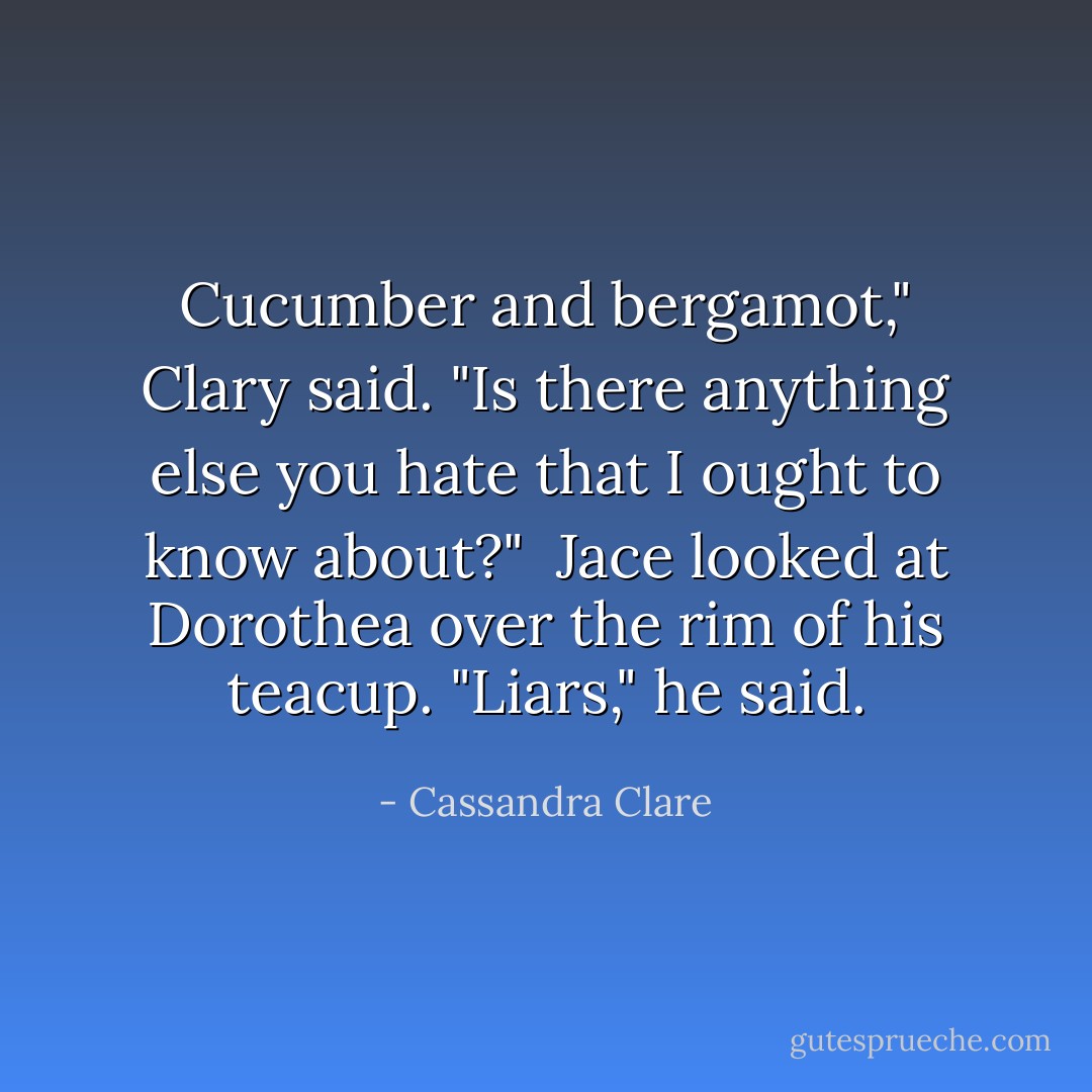 Cucumber and bergamot," Clary said. "Is there anything else you hate that I ought to know about?"<br /><br />Jace looked at Dorothea over the rim of his teacup. "Liars," he said. - Cassandra Clare