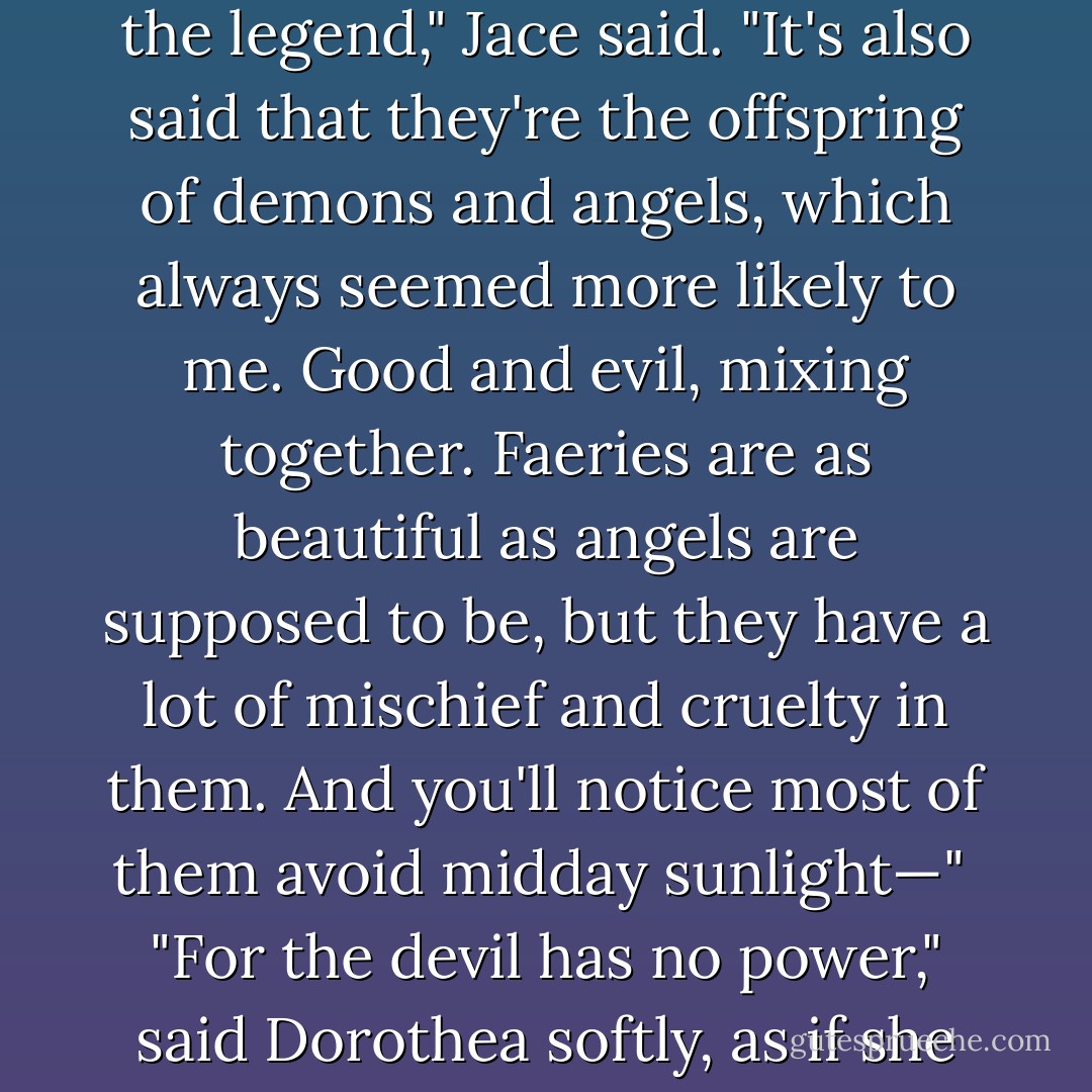 Faeries are fallen angels," said Dorothea, "cast down out of heaven for their pride."<br /><br />"That's the legend," Jace said. "It's also said that they're the offspring of demons and angels, which always seemed more likely to me. Good and evil, mixing together. Faeries are as beautiful as angels are supposed to be, but they have a lot of mischief and cruelty in them. And you'll notice most of them avoid midday sunlight—"<br /><br />"For the devil has no power," said Dorothea softly, as if she were reciting an old rhyme, "except in the dark. - Cassandra Clare
