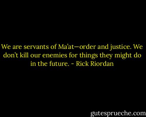 We are servants of Ma’at—order and justice. We don’t kill our enemies for things they might do in the future. - Rick Riordan
