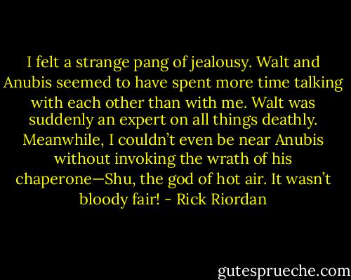 I felt a strange pang of jealousy. Walt and Anubis seemed to have spent more time talking with each other than with me. Walt was suddenly an expert on all things deathly. Meanwhile, I couldn’t even be near Anubis without invoking the wrath of his chaperone—Shu, the god of hot air. It wasn’t bloody fair! - Rick Riordan