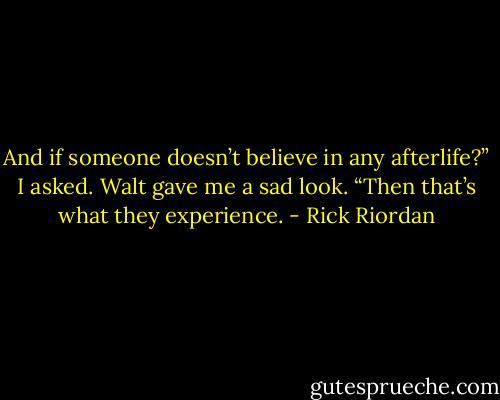 And if someone doesn’t believe in any afterlife?” I asked.<br />Walt gave me a sad look. “Then that’s what they experience. - Rick Riordan
