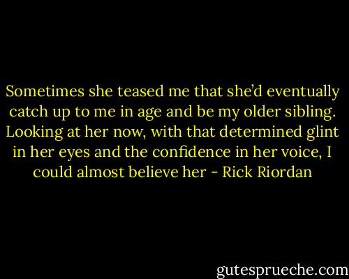 Sometimes she teased me that she’d eventually catch up to me in age and be my older sibling. Looking at her now, with that determined glint in her eyes and the confidence in her voice, I could almost believe her - Rick Riordan