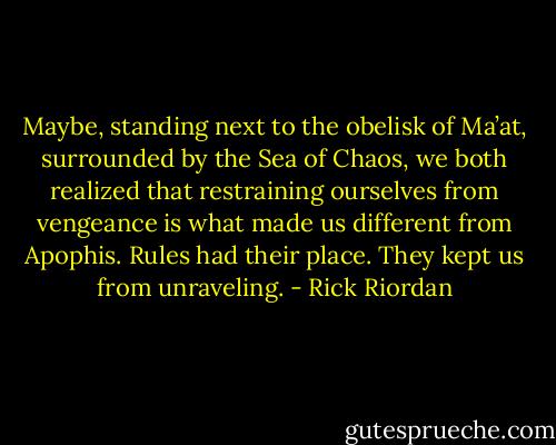 Maybe, standing next to the obelisk of Ma’at, surrounded by the Sea of Chaos, we both realized that restraining ourselves from vengeance is what made us different from Apophis. Rules had their place. They kept us from unraveling. - Rick Riordan