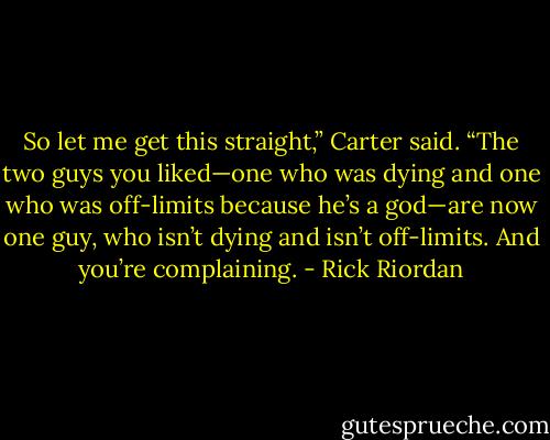 So let me get this straight,” Carter said. “The two guys you liked—one who was dying and one who was off-limits because he’s a god—are now one guy, who isn’t dying and isn’t off-limits. And you’re complaining. - Rick Riordan