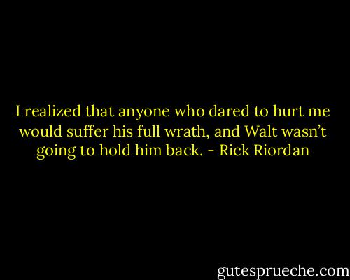 I realized that anyone who dared to hurt me would suffer his full wrath, and Walt wasn’t going to hold him back. - Rick Riordan