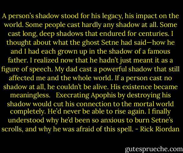 A person’s shadow stood for his legacy, his impact on the world. Some people cast hardly any shadow at all. Some cast long, deep shadows that endured for centuries. I thought about what the ghost Setne had said—how he and I had each grown up in the shadow of a famous father. I realized now that he hadn’t just meant it as a figure of speech. My dad cast a powerful shadow that still affected me and the whole world.<br />If a person cast no shadow at all, he couldn’t be alive. His existence became meaningless. <br /><br />Execrating Apophis by destroying his shadow would cut his connection to the mortal world completely. He’d never be able to rise again. I finally understood why he’d been so anxious to burn Setne’s scrolls, and why he was afraid of this spell. - Rick Riordan