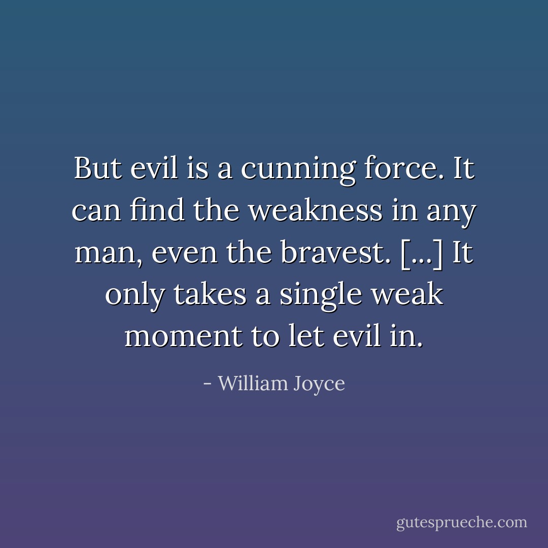 But evil is a cunning force. It can find the weakness in any man, even the bravest. [...] It only takes a single weak moment to let evil in. - William Joyce