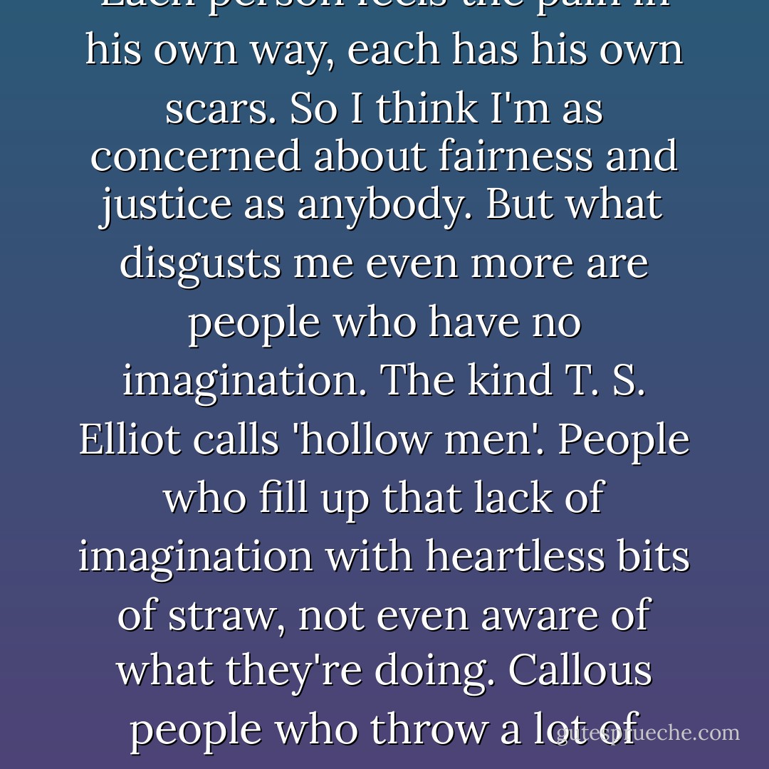 Only people who have been discriminated against can really know how much it hurts. Each person feels the pain in his own way, each has his own scars. So I think I'm as concerned about fairness and justice as anybody. But what disgusts me even more are people who have no imagination. The kind T. S. Elliot calls 'hollow men'. People who fill up that lack of imagination with heartless bits of straw, not even aware of what they're doing. Callous people who throw a lot of empty words at you, trying to force you to do what you don't want to. - Haruki Murakami