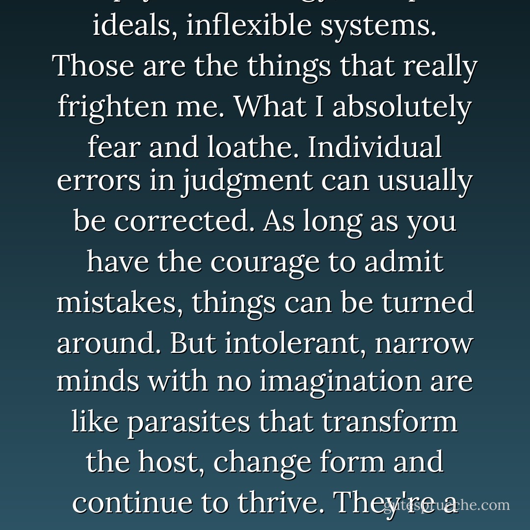 Narrow minds devoid of imagination. Intolerance, theories cut off from reality, empty terminology, usurped ideals, inflexible systems. Those are the things that really frighten me. What I absolutely fear and loathe. Individual errors in judgment can usually be corrected. As long as you have the courage to admit mistakes, things can be turned around. But intolerant, narrow minds with no imagination are like parasites that transform the host, change form and continue to thrive. They're a lost cause, and I don't want anyone like that coming in here. - Haruki Murakami