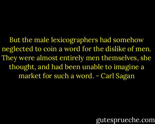 But the male lexicographers had somehow neglected to coin a word for the dislike of men. They were almost entirely men themselves, she thought, and had been unable to imagine a market for such a word. - Carl Sagan