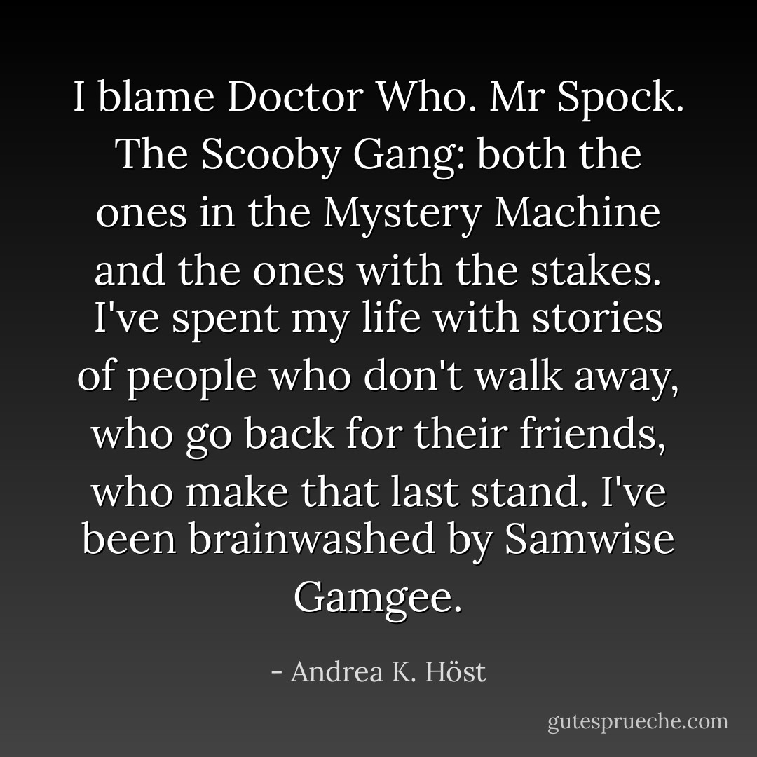 I blame Doctor Who. Mr Spock. The Scooby Gang: both the ones in the Mystery Machine and the ones with the stakes. I've spent my life with stories of people who don't walk away, who go back for their friends, who make that last stand. I've been brainwashed by Samwise Gamgee. - Andrea K. Höst