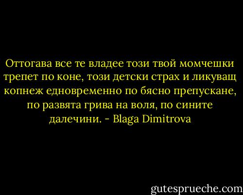 Оттогава все те владее този твой момчешки трепет по коне, този детски страх и ликуващ копнеж едновременно по бясно препускане, по развята грива на воля, по сините далечини. - Blaga Dimitrova