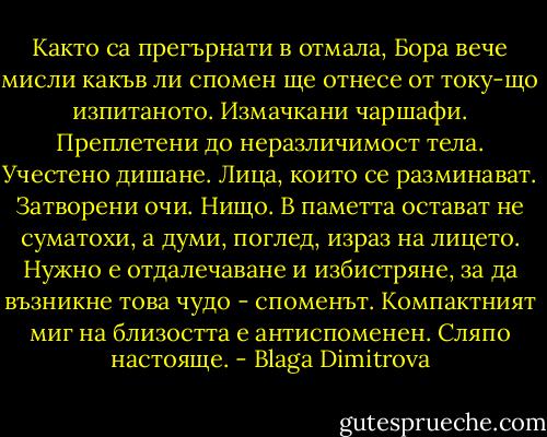 Както са прегърнати в отмала, Бора вече мисли какъв ли спомен ще отнесе от току-що изпитаното. Измачкани чаршафи. Преплетени до неразличимост тела. Учестено дишане. Лица, които се разминават. Затворени очи. Нищо. В паметта остават не суматохи, а думи, поглед, израз на лицето. Нужно е отдалечаване и избистряне, за да възникне това чудо - споменът. Компактният миг на близостта е антиспоменен. Сляпо настояще. - Blaga Dimitrova
