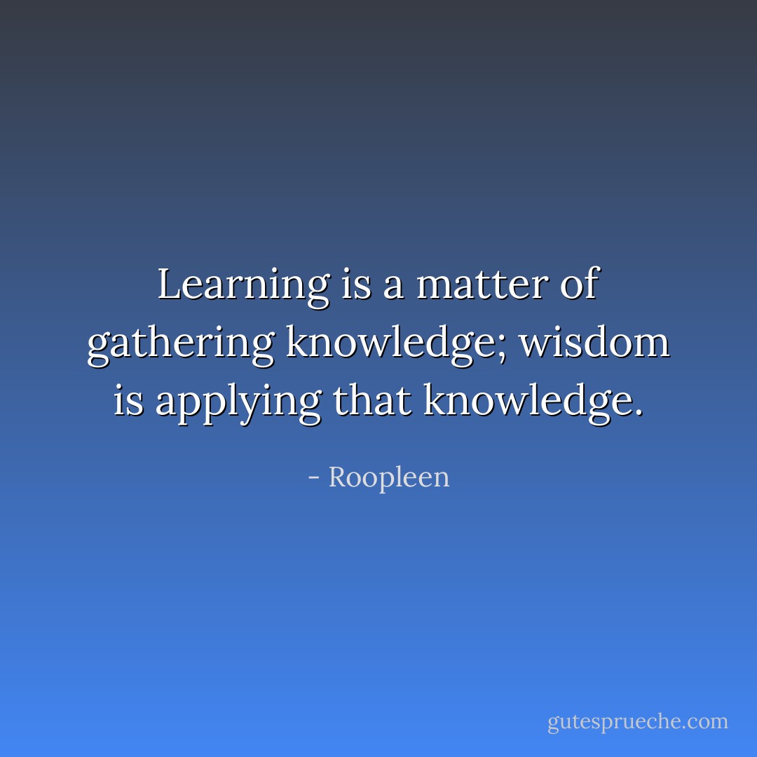 Learning is a matter of gathering knowledge; wisdom is applying that knowledge. - Roopleen