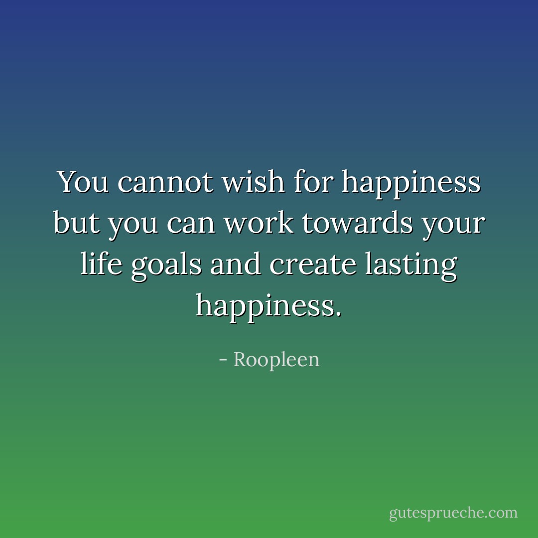 You cannot wish for happiness but you can work towards your life goals and create lasting happiness. - Roopleen