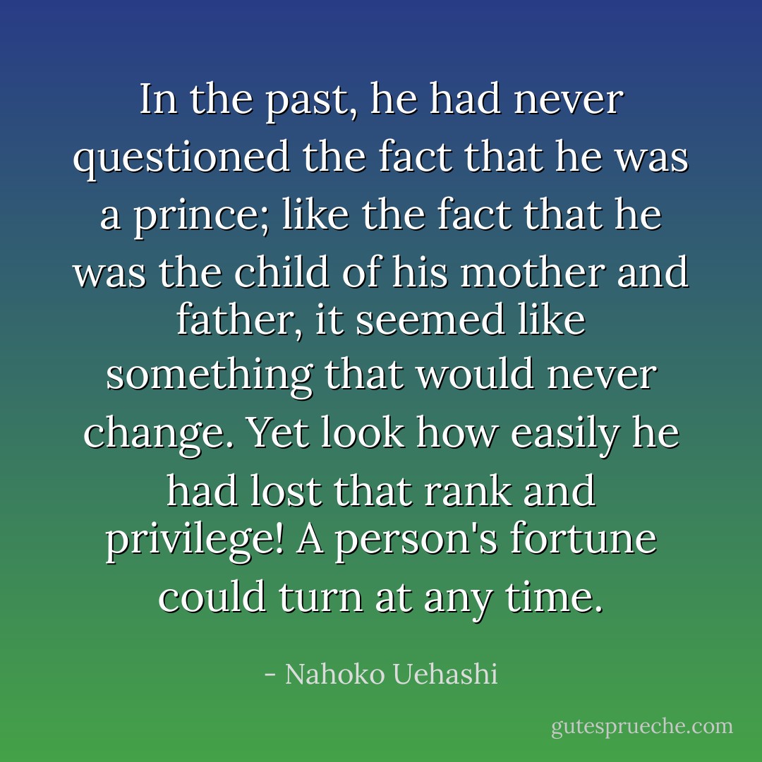 In the past, he had never questioned the fact that he was a prince; like the fact that he was the child of his mother and father, it seemed like something that would never change. Yet look how easily he had lost that rank and privilege! A person's fortune could turn at any time. - Nahoko Uehashi
