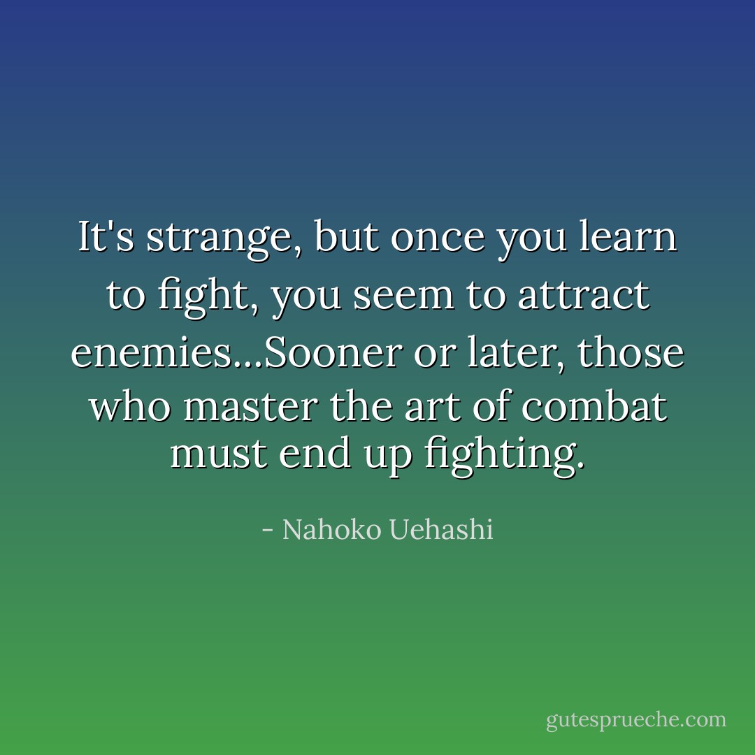 It's strange, but once you learn to fight, you seem to attract enemies...Sooner or later, those who master the art of combat must end up fighting. - Nahoko Uehashi
