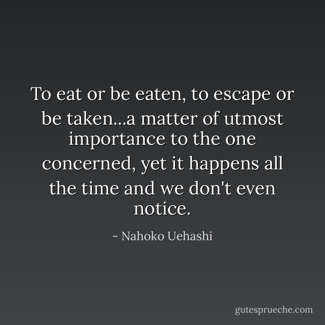 To eat or be eaten, to escape or be taken...a matter of utmost importance to the one concerned, yet it happens all the time and we don't even notice. - Nahoko Uehashi