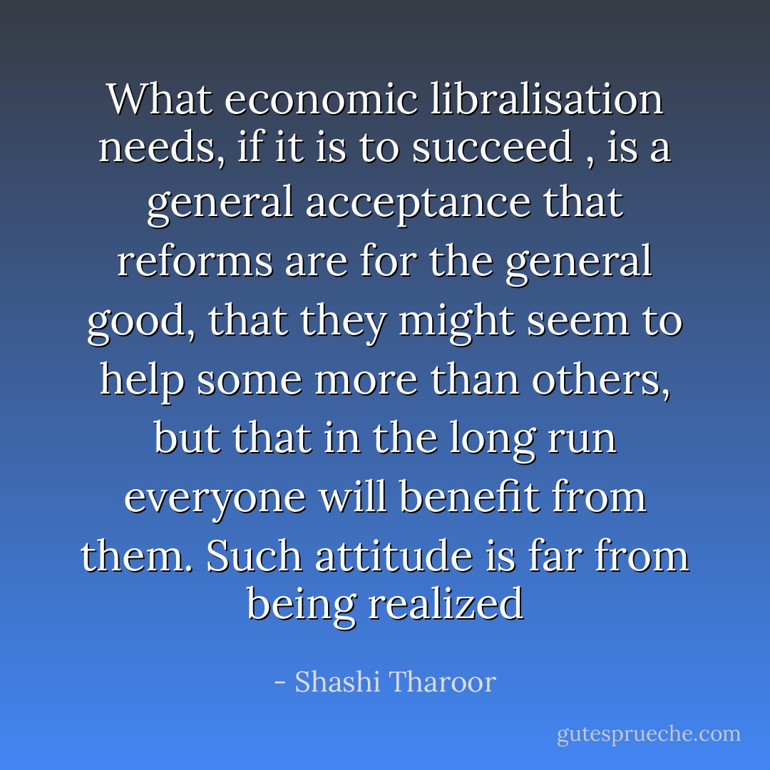 What economic libralisation needs, if it is to succeed , is a general acceptance that reforms are for the general good, that they might seem to help some more than others, but that in the long run everyone will benefit from them. Such attitude is far from being realized - Shashi Tharoor