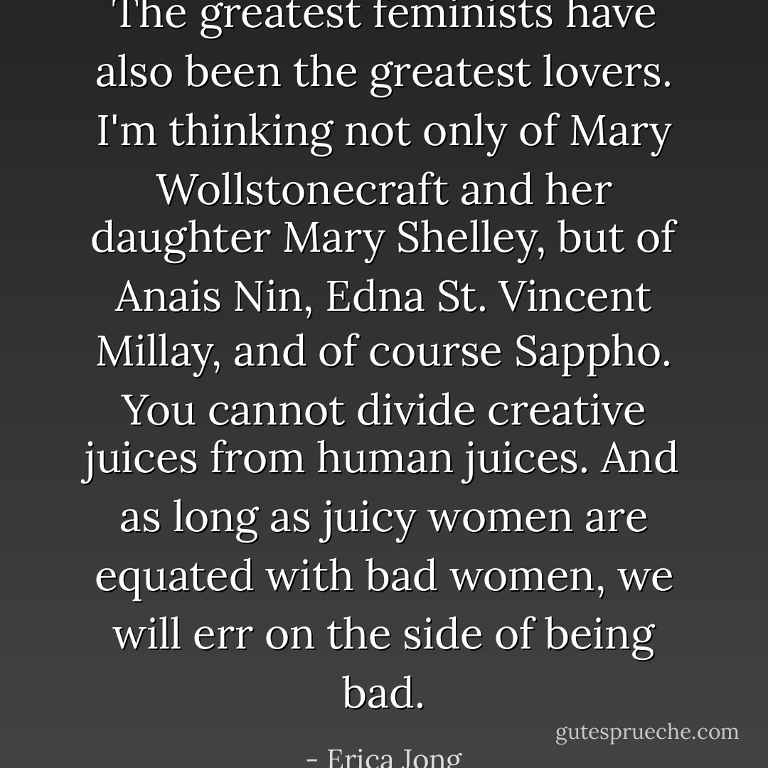 The greatest feminists have also been the greatest lovers. I'm thinking not only of Mary Wollstonecraft and her daughter Mary Shelley, but of Anais Nin, Edna St. Vincent Millay, and of course Sappho. You cannot divide creative juices from human juices. And as long as juicy women are equated with bad women, we will err on the side of being bad. - Erica Jong