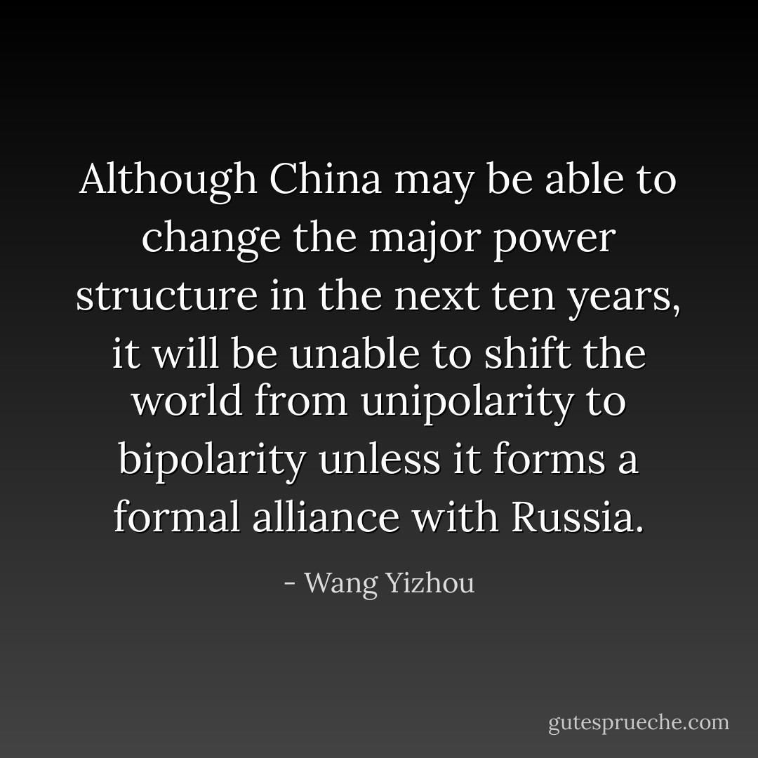 Although China may be able to change the major power structure in the next ten years, it will be unable to shift the world from unipolarity to bipolarity unless it forms a formal alliance with Russia. - Wang Yizhou