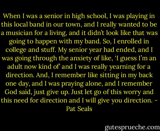 When I was a senior in high school, I was playing in this local band in our town, and I really wanted to be a musician for a living, and it didn’t look like that was going to happen with my band. So, I enrolled in college and stuff. My senior year had ended, and I was going through the anxiety of like, ‘I guess I’m an adult now kind of’ and I was really yearning for a direction. And, I remember like sitting in my back one day, and I was praying alone, and I remember God said, just give up. Just let go of this worry and this need for direction and I will give you direction. - Pat Seals