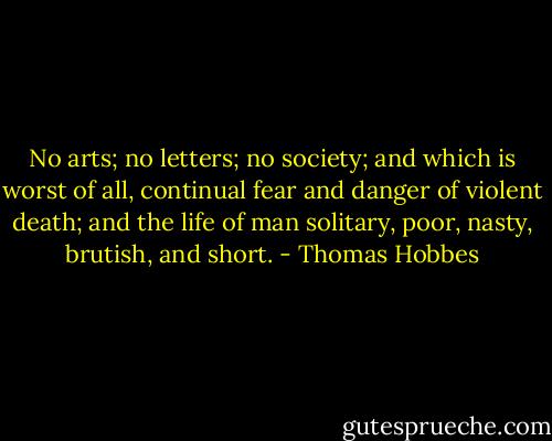 No arts; no letters; no society; and which is worst of all, continual fear and danger of violent death; and the life of man solitary, poor, nasty, brutish, and short. - Thomas Hobbes