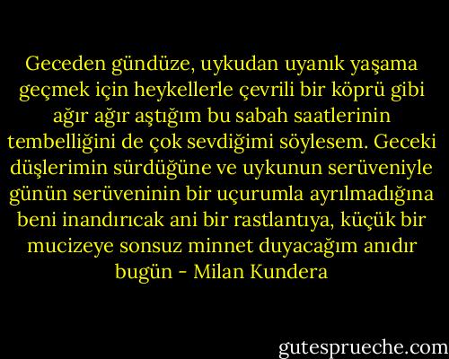 Geceden gündüze, uykudan uyanık yaşama geçmek için heykellerle çevrili bir köprü gibi ağır ağır aştığım bu sabah saatlerinin tembelliğini de çok sevdiğimi söylesem. Geceki düşlerimin sürdüğüne ve uykunun serüveniyle günün serüveninin bir uçurumla ayrılmadığına beni inandırıcak ani bir rastlantıya, küçük bir mucizeye sonsuz minnet duyacağım anıdır bugün - Milan Kundera