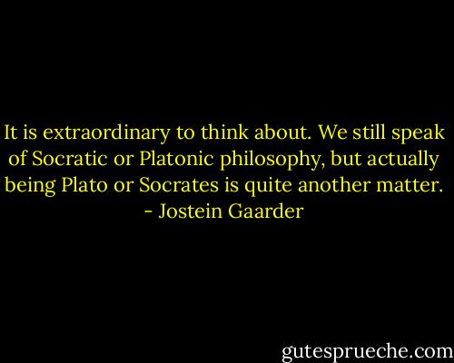 It is extraordinary to think about. We still speak of Socratic or Platonic philosophy, but actually being Plato or Socrates is quite another matter. - Jostein Gaarder