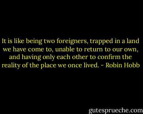 It is like being two foreigners, trapped in a land we have come to, unable to return to our own, and having only each other to confirm the reality of the place we once lived. - Robin Hobb