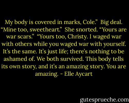 My body is covered in marks, Cole.” <br />Big deal. “Mine too, sweetheart.” <br />She snorted. “Yours are war scars.” <br />“Yours too, Christy. I waged war with others while you waged war with yourself. It’s the same. It’s just life; there’s nothing to be ashamed of. We both survived. This body tells its own story, and it’s an amazing story. You are amazing. - Elle Aycart