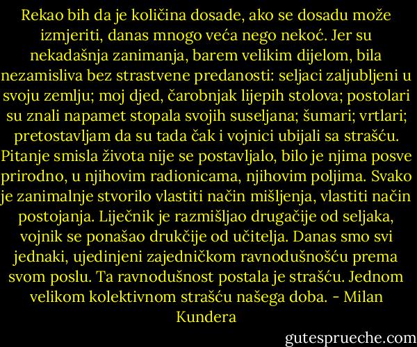 Rekao bih da je količina dosade, ako se dosadu može izmjeriti, danas mnogo veća nego nekoć. Jer su nekadašnja zanimanja, barem velikim dijelom, bila nezamisliva bez strastvene predanosti: seljaci zaljubljeni u svoju zemlju; moj djed, čarobnjak lijepih stolova; postolari su znali napamet stopala svojih suseljana; šumari; vrtlari; pretostavljam da su tada čak i vojnici ubijali sa strašću. Pitanje smisla života nije se postavljalo, bilo je njima posve prirodno, u njihovim radionicama, njihovim poljima. Svako je zanimalnje stvorilo vlastiti način mišljenja, vlastiti način postojanja. Liječnik je razmišljao drugačije od seljaka, vojnik se ponašao drukčije od učitelja. Danas smo svi jednaki, ujedinjeni zajedničkom ravnodušnošću prema svom poslu. Ta ravnodušnost postala je strašću. Jednom velikom kolektivnom strašću našega doba. - Milan Kundera