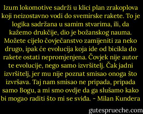 Izum lokomotive sadrži u klici plan zrakoplova koji neizostavno vodi do svemirske rakete. To je logika sadržana u samim stvarima, ili, da kažemo drukčije, dio je božanskog nauma. Možete cijelo čovječanstvo zamijeniti za neko drugo, ipak će evolucija koja ide od bicikla do rakete ostati nepromjenjena. Čovjek nije autor te evolucije, nego samo izvršitelj. Čak jadni izvršitelj, jer mu nije poznat smisao onoga što izvršava. Taj nam smisao ne pripada, pripada samo Bogu, a mi smo ovdje da ga slušamo kako bi mogao raditi što mi se sviđa. - Milan Kundera