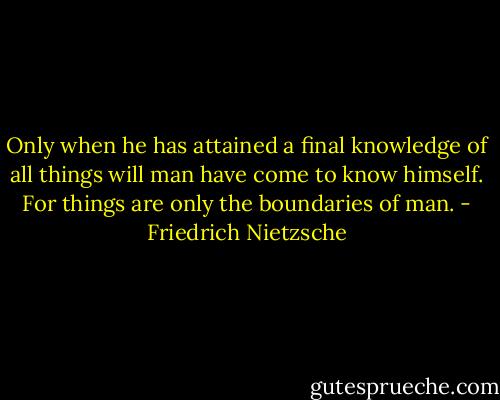 Only when he has attained a final knowledge of all things will man have come to know himself. For things are only the boundaries of man. - Friedrich Nietzsche