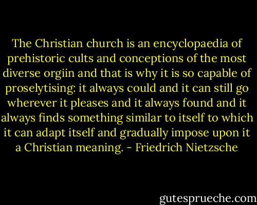 The Christian church is an encyclopaedia of prehistoric cults and conceptions of the most diverse orgiin and that is why it is so capable of proselytising: it always could and it can still go wherever it pleases and it always found and it always finds something similar to itself to which it can adapt itself and gradually impose upon it a Christian meaning. - Friedrich Nietzsche