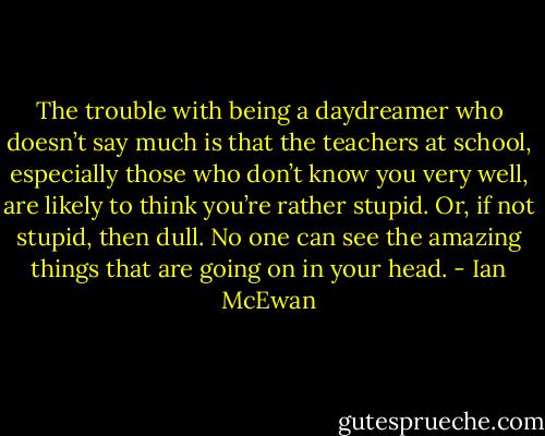 The trouble with being a daydreamer who doesn’t say much is that the teachers at school, especially those who don’t know you very well, are likely to think you’re rather stupid. Or, if not stupid, then dull. No one can see the amazing things that are going on in your head. - Ian McEwan