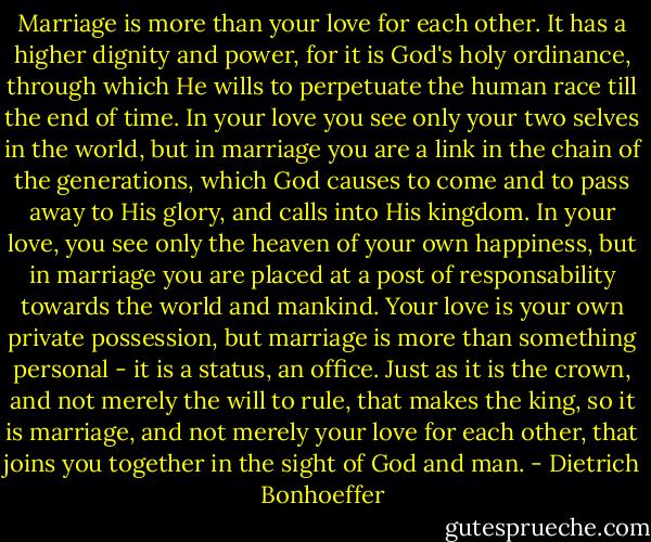 Marriage is more than your love for each other. It has a higher dignity and power, for it is God's holy ordinance, through which He wills to perpetuate the human race till the end of time. In your love you see only your two selves in the world, but in marriage you are a link in the chain of the generations, which God causes to come and to pass away to His glory, and calls into His kingdom. In your love, you see only the heaven of your own happiness, but in marriage you are placed at a post of responsability towards the world and mankind. Your love is your own private possession, but marriage is more than something personal - it is a status, an office. Just as it is the crown, and not merely the will to rule, that makes the king, so it is marriage, and not merely your love for each other, that joins you together in the sight of God and man. - Dietrich Bonhoeffer