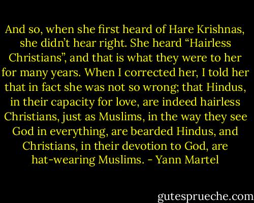 And so, when she first heard of Hare Krishnas, she didn’t hear right. She heard “Hairless Christians”, and that is what they were to her for many years. When I corrected her, I told her that in fact she was not so wrong; that Hindus, in their capacity for love, are indeed hairless Christians, just as Muslims, in the way they see God in everything, are bearded Hindus, and Christians, in their devotion to God, are hat-wearing Muslims. - Yann Martel
