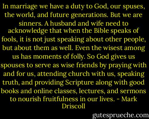 In marriage we have a duty to God, our spuses, the world, and future generations. But we are sinners. A husband and wife need to acknowledge that when the Bible speaks of fools, it is not just speaking about other people, but about them as well. Even the wisest among us has moments of folly. So God gives us spouses to serve as wise friends by praying with and for us, attending church with us, speaking truth, and providing Scripture along with good books and online classes, lectures, and sermons to nourish fruitfulness in our lives. - Mark Driscoll