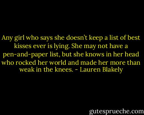 Any girl who says she doesn’t keep a list of best kisses ever is lying. She may not have a pen-and-paper list, but she knows in her head who rocked her world and made her more than weak in the knees. - Lauren Blakely