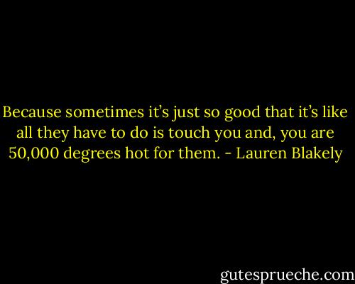 Because sometimes it’s just so good that it’s like all they have to do is touch you and, you are 50,000 degrees hot for them. - Lauren Blakely