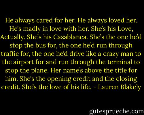 He always cared for her. He always loved her. He’s madly in love with her. She’s his Love, Actually. She’s his Casablanca. She’s the one he’d stop the bus for, the one he’d run through traffic for, the one he’d drive like a crazy man to the airport for and run through the terminal to stop the plane. Her name’s above the title for him. She’s the opening credit and the closing credit. She’s the love of his life. - Lauren Blakely