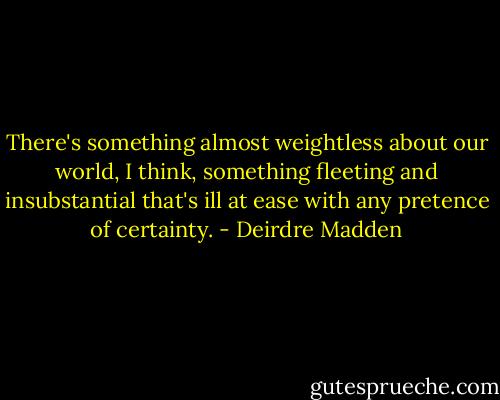 There's something almost weightless about our world, I think, something fleeting and insubstantial that's ill at ease with any pretence of certainty. - Deirdre Madden