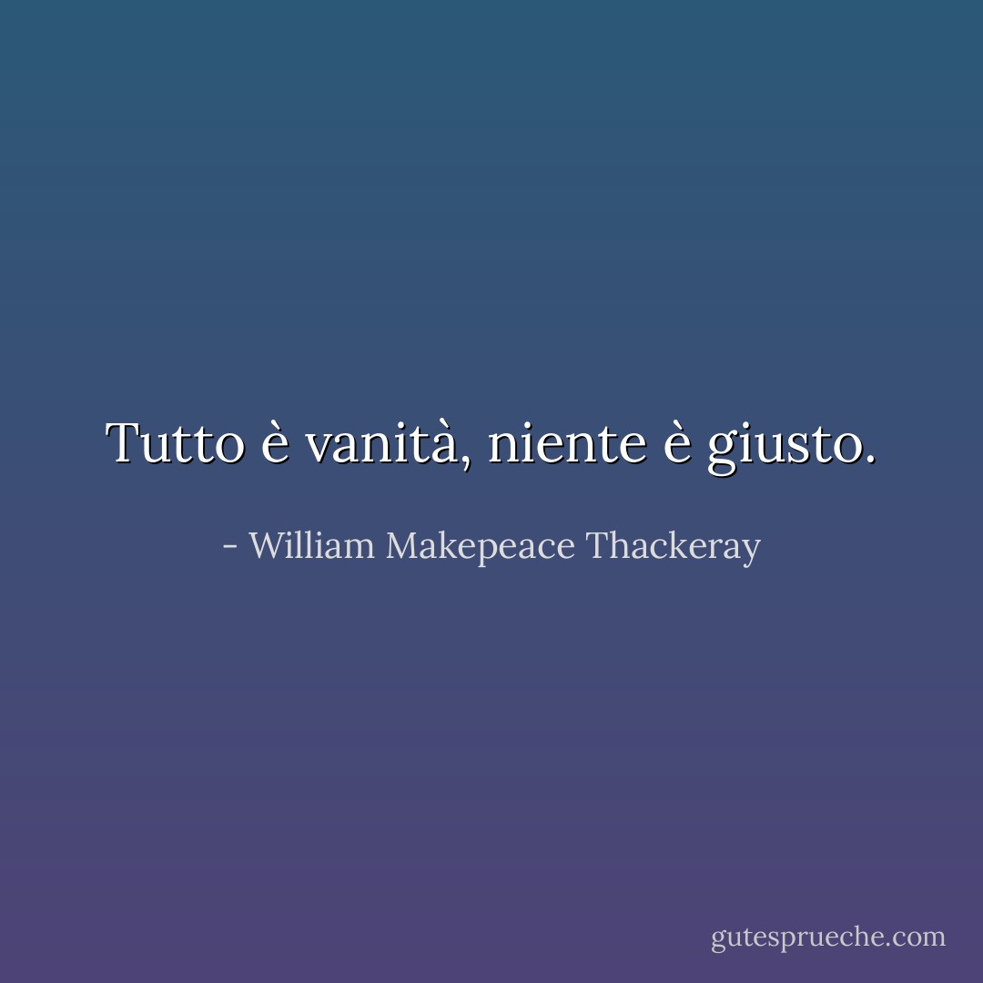 Tutto è vanità, niente è giusto. - William Makepeace Thackeray