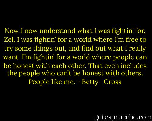Now I now understand what I was fightin’ for, Zel. I was fightin’ for a world where I’m free to try some things out, and find out what I really want. I’m fightin’ for a world where people can be honest with each other. That even includes the people who can’t be honest with others. People like me. - Betty   Cross