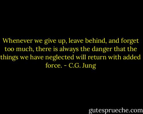 Whenever we give up, leave behind, and forget too much, there is always the danger that the things we have neglected will return with added force. - C.G. Jung
